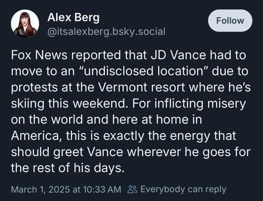 Alex Berg @itsalexberg.bsky.social Fox News reported that JD Vance had to move to an "undisclosed location" due to protests at the Vermont resort where he's skiing this weekend. For inflicting misery on the world and here at home in America, this is exactly the energy that should greet Vance wherever he goes for the rest of his days.